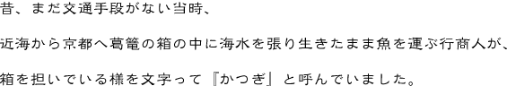 昔、まだ交通手段がない当時、近海から京都へ葛篭の箱の中に海水を張り生きたまま魚を運ぶ行商人が、箱を担いでいる様を文字って『かつぎ』と呼んでいました。